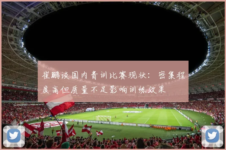 崔鹏谈国内青训比赛现状：密集程度高但质量不足影响训练效果