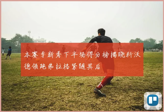 本赛季新秀下半场得分榜揭晓科沃德领跑弗拉格紧随其后