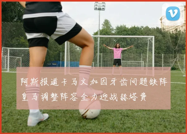 阿斯报道卡马文加因牙齿问题缺阵皇马调整阵容全力迎战赫塔费