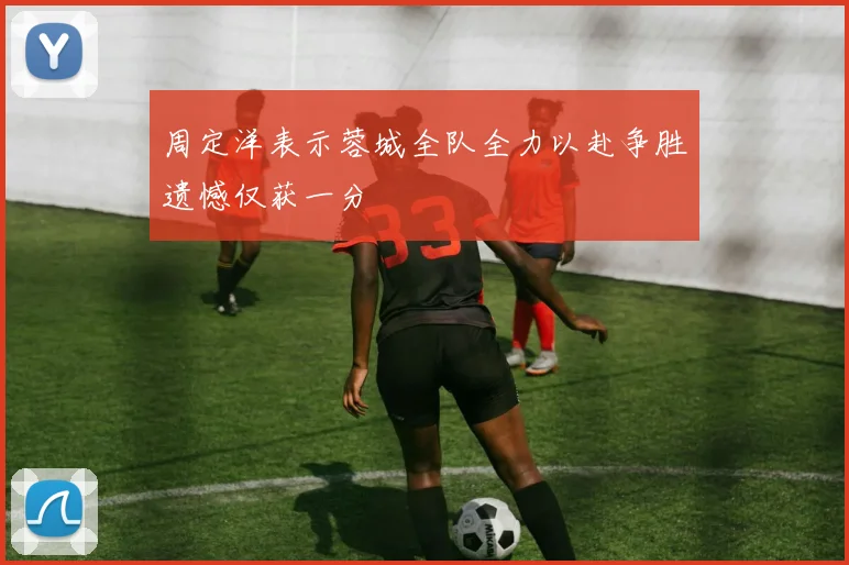 周定洋表示蓉城全队全力以赴争胜遗憾仅获一分
