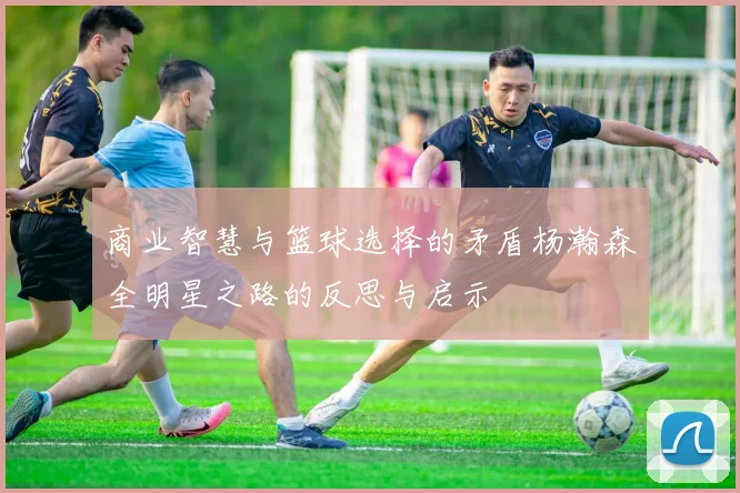商业智慧与篮球选择的矛盾杨瀚森全明星之路的反思与启示