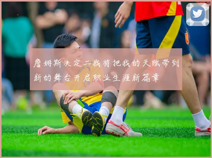 詹姆斯决定二我将把我的天赋带到新的舞台开启职业生涯新篇章