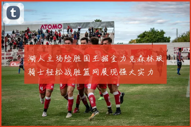 湖人主场险胜国王掘金力克森林狼骑士轻松战胜篮网展现强大实力