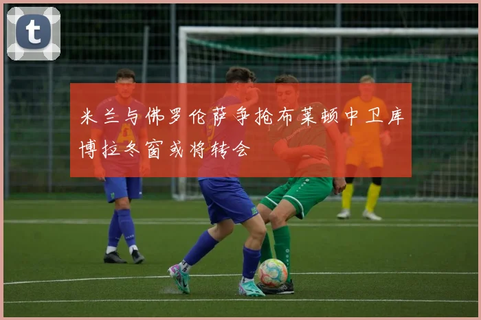 米兰与佛罗伦萨争抢布莱顿中卫库博拉冬窗或将转会