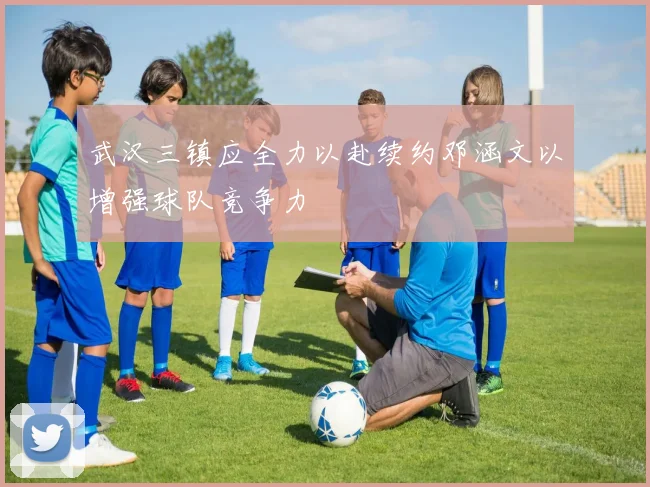 武汉三镇应全力以赴续约邓涵文以增强球队竞争力