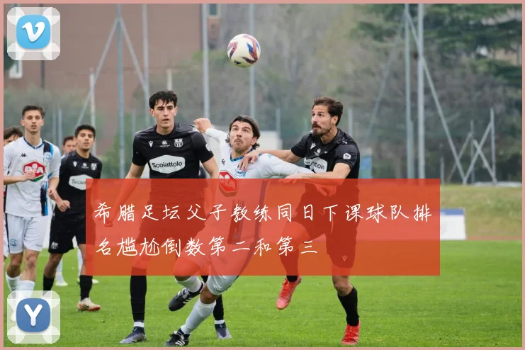 希腊足坛父子教练同日下课球队排名尴尬倒数第二和第三