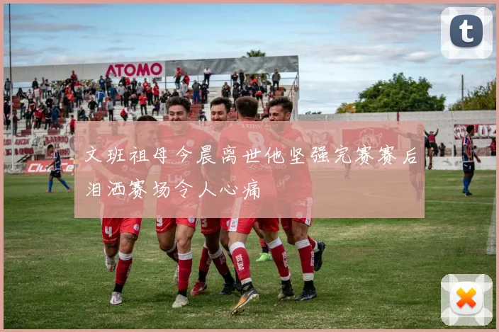 文班祖母今晨离世他坚强完赛赛后泪洒赛场令人心痛