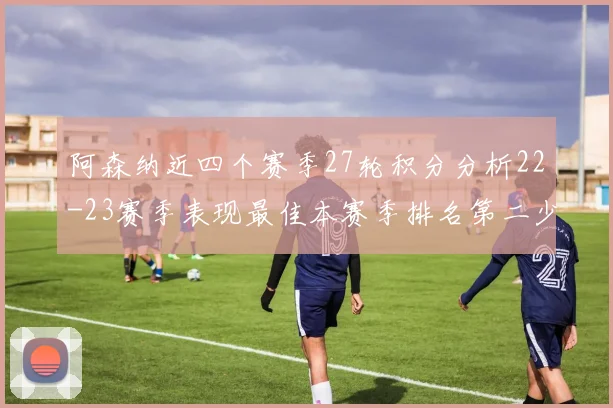 阿森纳近四个赛季27轮积分分析22-23赛季表现最佳本赛季排名第二少