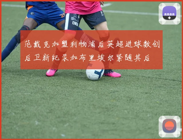 范戴克加盟利物浦后英超进球数创后卫新纪录加布里埃尔紧随其后