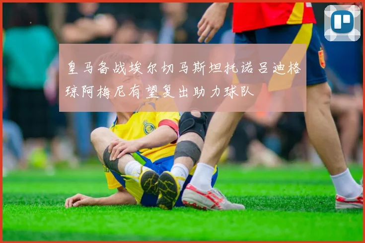 皇马备战埃尔切马斯坦托诺吕迪格琼阿梅尼有望复出助力球队