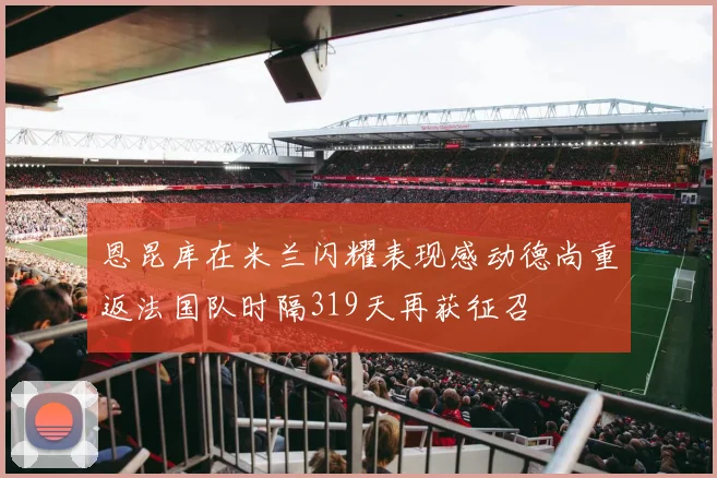 恩昆库在米兰闪耀表现感动德尚重返法国队时隔319天再获征召
