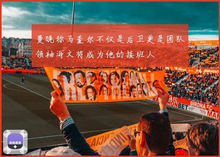 曼晚称马奎尔不仅是后卫更是团队领袖海文将成为他的接班人