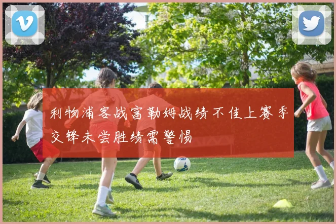 利物浦客战富勒姆战绩不佳上赛季交锋未尝胜绩需警惕