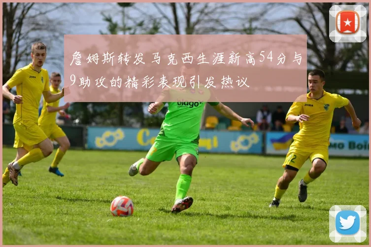 詹姆斯转发马克西生涯新高54分与9助攻的精彩表现引发热议