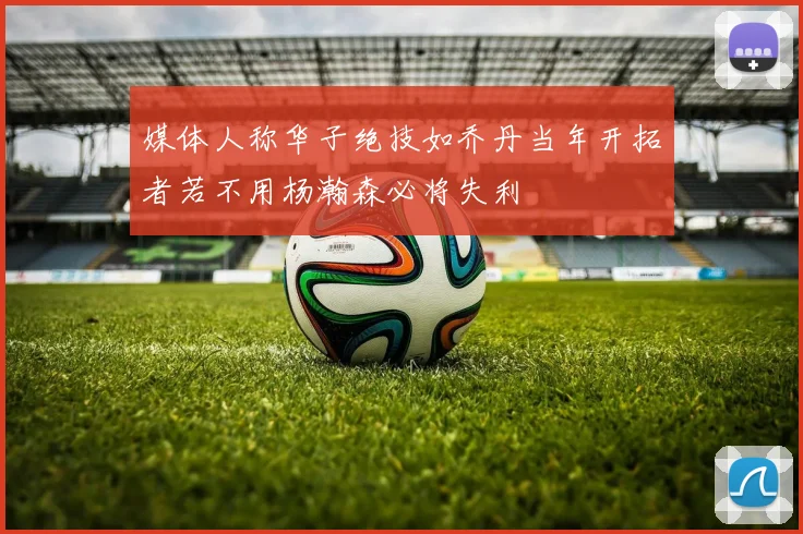 媒体人称华子绝技如乔丹当年开拓者若不用杨瀚森必将失利