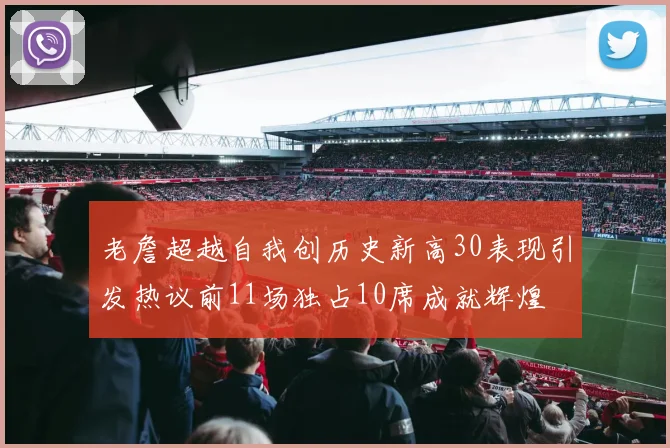 老詹超越自我创历史新高30表现引发热议前11场独占10席成就辉煌
