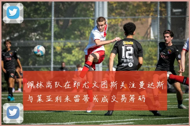 佩林离队在即尤文图斯关注曼达斯与莱亚利米雷蒂或成交易筹码