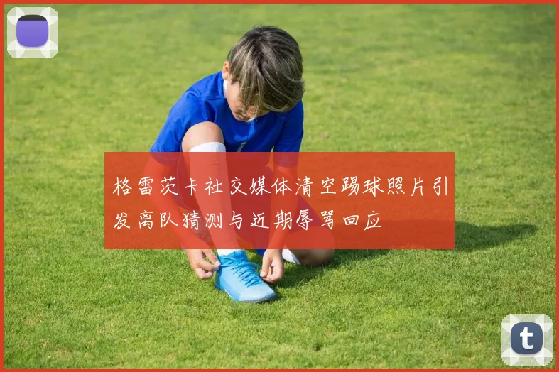 格雷茨卡社交媒体清空踢球照片引发离队猜测与近期辱骂回应