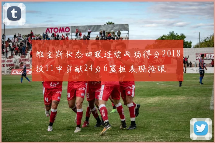 维金斯状态回暖连续两场得分2018投11中贡献24分6篮板表现抢眼