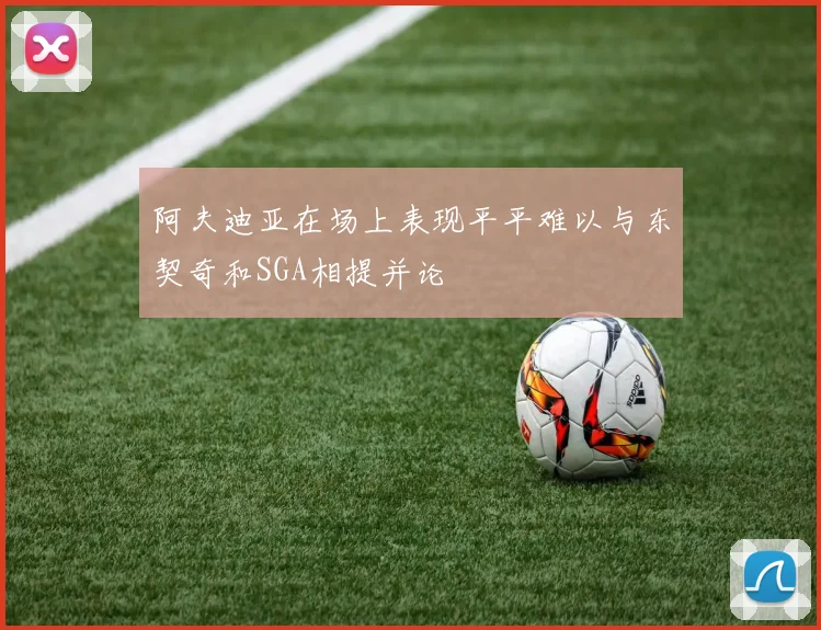 阿夫迪亚在场上表现平平难以与东契奇和SGA相提并论