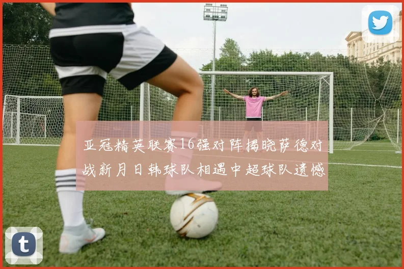 亚冠精英联赛16强对阵揭晓萨德对战新月日韩球队相遇中超球队遗憾出局