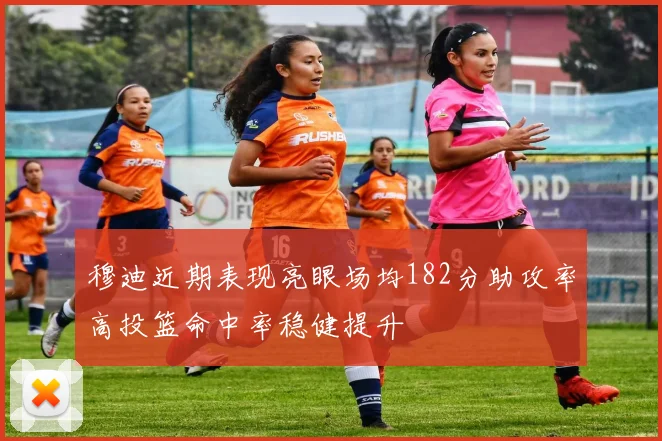 穆迪近期表现亮眼场均182分助攻率高投篮命中率稳健提升