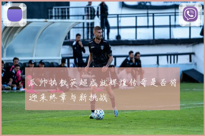 瓜帅执教英超成就辉煌传奇是否将迎来终章与新挑战