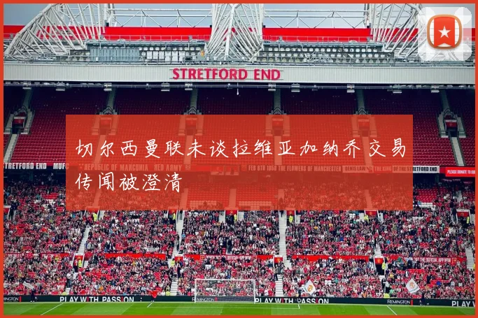 切尔西曼联未谈拉维亚加纳乔交易传闻被澄清