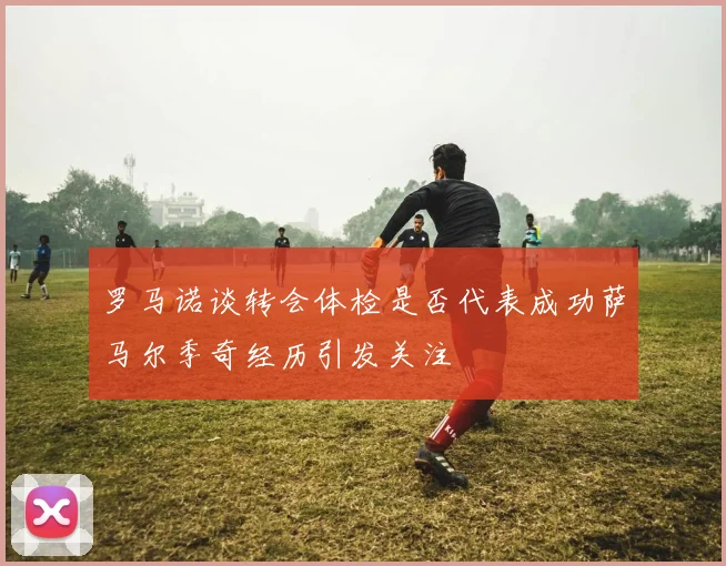 罗马诺谈转会体检是否代表成功萨马尔季奇经历引发关注