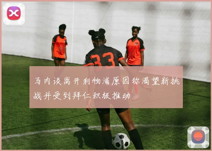 马内谈离开利物浦原因称渴望新挑战并受到拜仁积极推动