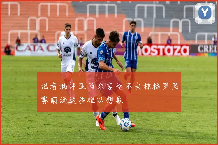 记者批评亚马尔言论不当称梅罗若赛前说这些难以想象