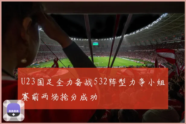U23国足全力备战532阵型力争小组赛前两场抢分成功