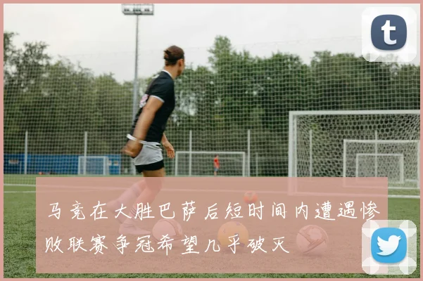 马竞在大胜巴萨后短时间内遭遇惨败联赛争冠希望几乎破灭