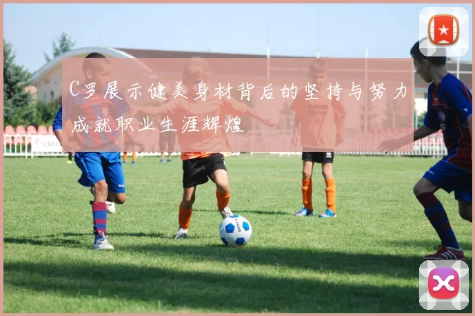 C罗展示健美身材背后的坚持与努力成就职业生涯辉煌