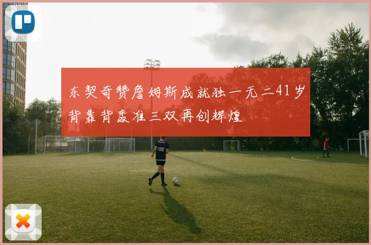 东契奇赞詹姆斯成就独一无二41岁背靠背轰准三双再创辉煌