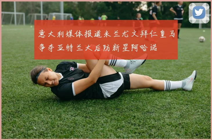 意大利媒体报道米兰尤文拜仁皇马争夺亚特兰大后防新星阿哈诺
