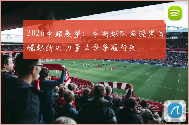 2026中超展望：中游球队或现黑马崛起新兴力量力争争冠行列