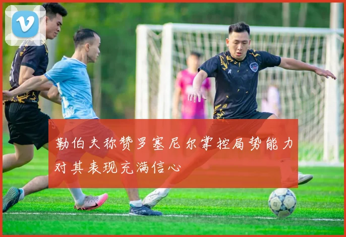 勒伯夫称赞罗塞尼尔掌控局势能力对其表现充满信心