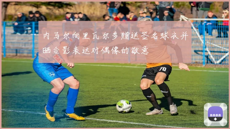 内马尔向里瓦尔多赠送签名球衣并晒合影表达对偶像的敬意